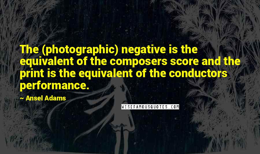 Ansel Adams Quotes: The (photographic) negative is the equivalent of the composers score and the print is the equivalent of the conductors performance.