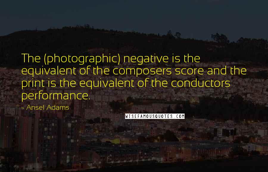 Ansel Adams Quotes: The (photographic) negative is the equivalent of the composers score and the print is the equivalent of the conductors performance.