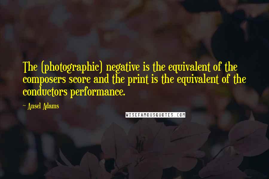 Ansel Adams Quotes: The (photographic) negative is the equivalent of the composers score and the print is the equivalent of the conductors performance.