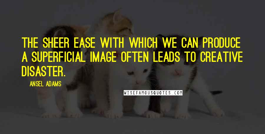 Ansel Adams Quotes: The sheer ease with which we can produce a superficial image often leads to creative disaster.