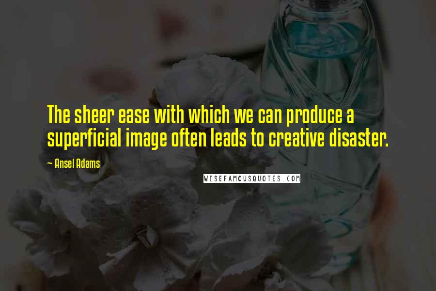 Ansel Adams Quotes: The sheer ease with which we can produce a superficial image often leads to creative disaster.