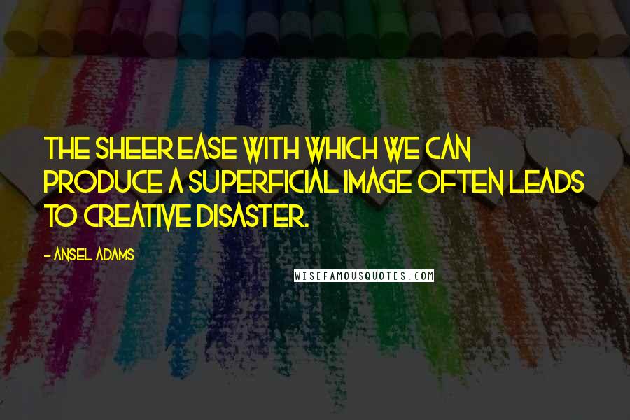 Ansel Adams Quotes: The sheer ease with which we can produce a superficial image often leads to creative disaster.