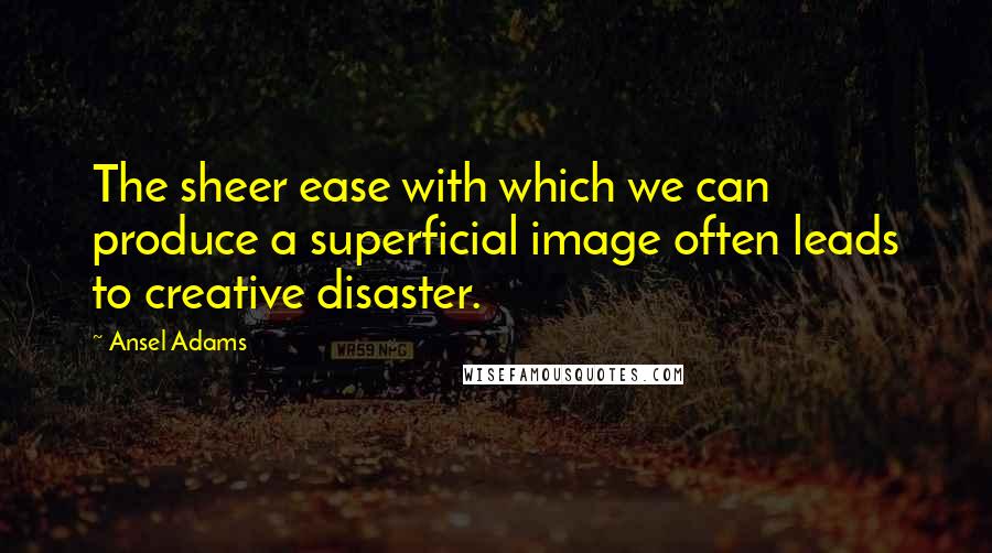 Ansel Adams Quotes: The sheer ease with which we can produce a superficial image often leads to creative disaster.