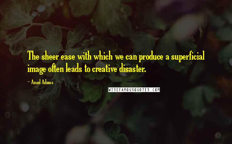 Ansel Adams Quotes: The sheer ease with which we can produce a superficial image often leads to creative disaster.