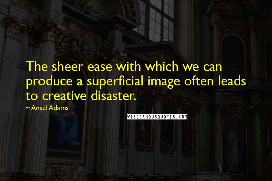 Ansel Adams Quotes: The sheer ease with which we can produce a superficial image often leads to creative disaster.