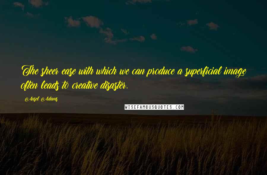 Ansel Adams Quotes: The sheer ease with which we can produce a superficial image often leads to creative disaster.