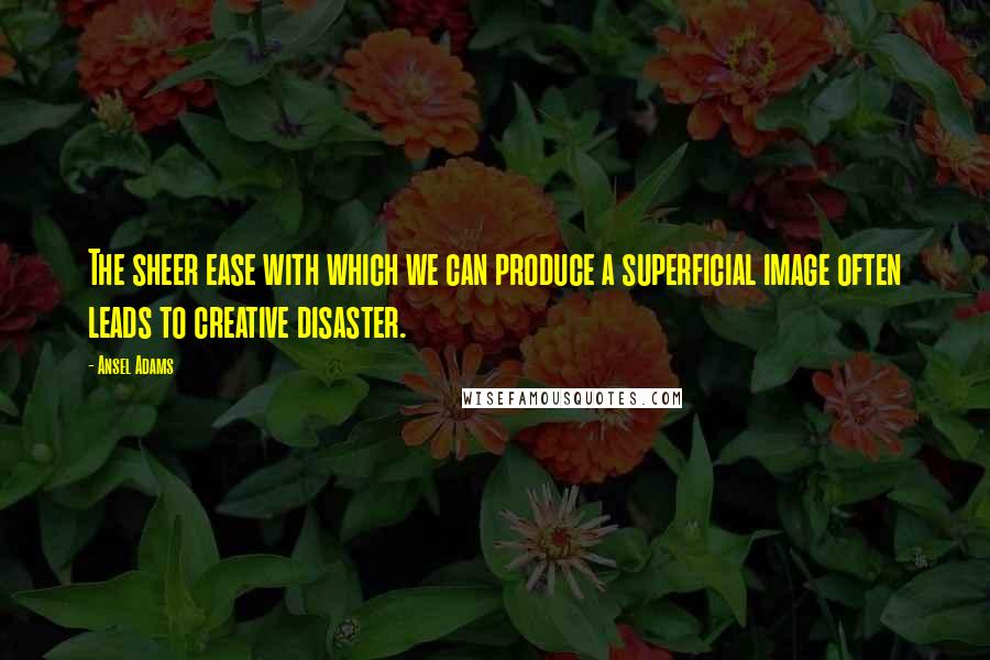 Ansel Adams Quotes: The sheer ease with which we can produce a superficial image often leads to creative disaster.