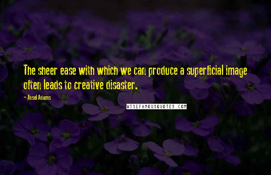 Ansel Adams Quotes: The sheer ease with which we can produce a superficial image often leads to creative disaster.