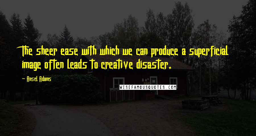 Ansel Adams Quotes: The sheer ease with which we can produce a superficial image often leads to creative disaster.