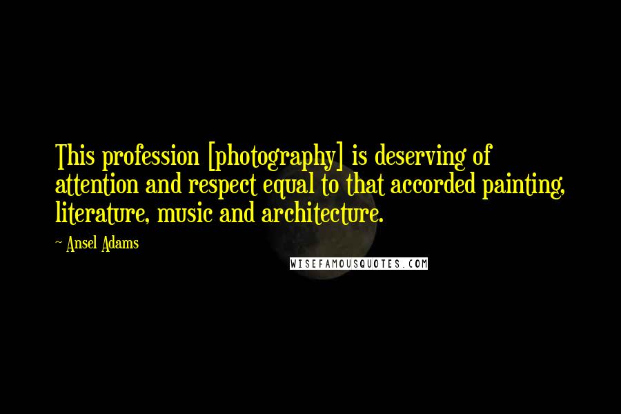 Ansel Adams Quotes: This profession [photography] is deserving of attention and respect equal to that accorded painting, literature, music and architecture.