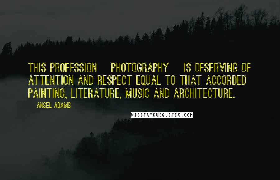 Ansel Adams Quotes: This profession [photography] is deserving of attention and respect equal to that accorded painting, literature, music and architecture.