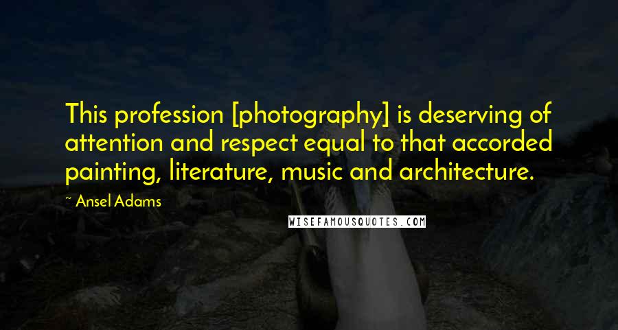 Ansel Adams Quotes: This profession [photography] is deserving of attention and respect equal to that accorded painting, literature, music and architecture.
