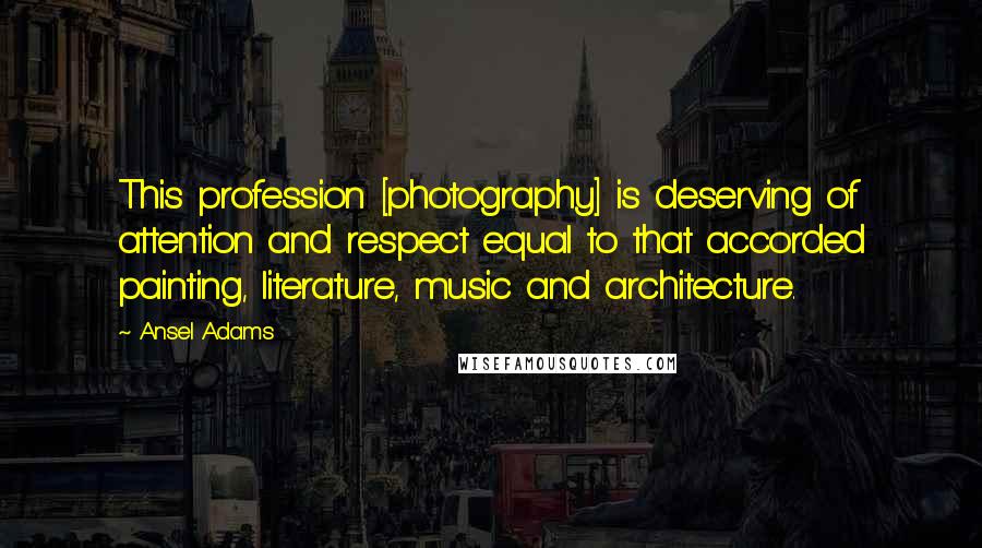 Ansel Adams Quotes: This profession [photography] is deserving of attention and respect equal to that accorded painting, literature, music and architecture.