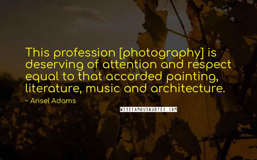 Ansel Adams Quotes: This profession [photography] is deserving of attention and respect equal to that accorded painting, literature, music and architecture.