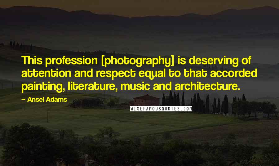 Ansel Adams Quotes: This profession [photography] is deserving of attention and respect equal to that accorded painting, literature, music and architecture.