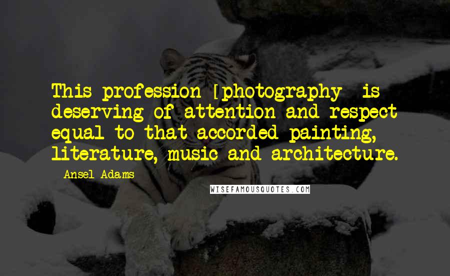 Ansel Adams Quotes: This profession [photography] is deserving of attention and respect equal to that accorded painting, literature, music and architecture.