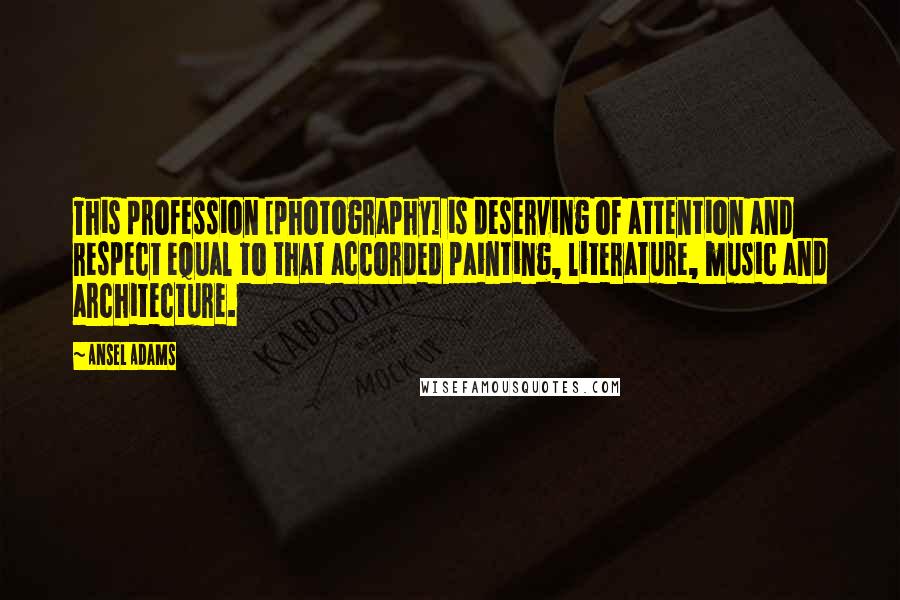 Ansel Adams Quotes: This profession [photography] is deserving of attention and respect equal to that accorded painting, literature, music and architecture.