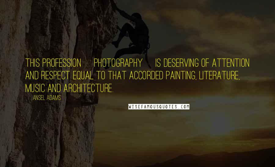 Ansel Adams Quotes: This profession [photography] is deserving of attention and respect equal to that accorded painting, literature, music and architecture.