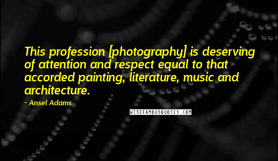 Ansel Adams Quotes: This profession [photography] is deserving of attention and respect equal to that accorded painting, literature, music and architecture.