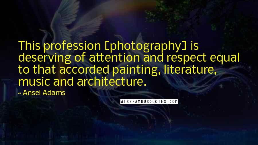 Ansel Adams Quotes: This profession [photography] is deserving of attention and respect equal to that accorded painting, literature, music and architecture.