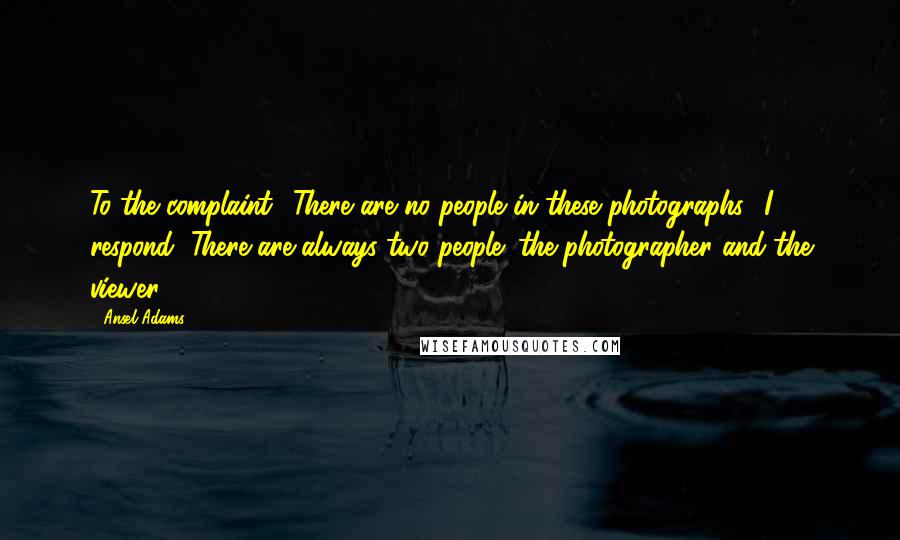 Ansel Adams Quotes: To the complaint, 'There are no people in these photographs,' I respond, There are always two people: the photographer and the viewer.