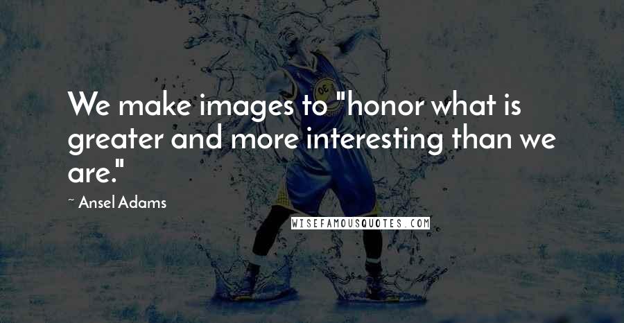 Ansel Adams Quotes: We make images to "honor what is greater and more interesting than we are."