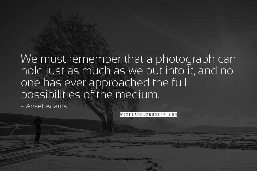 Ansel Adams Quotes: We must remember that a photograph can hold just as much as we put into it, and no one has ever approached the full possibilities of the medium.