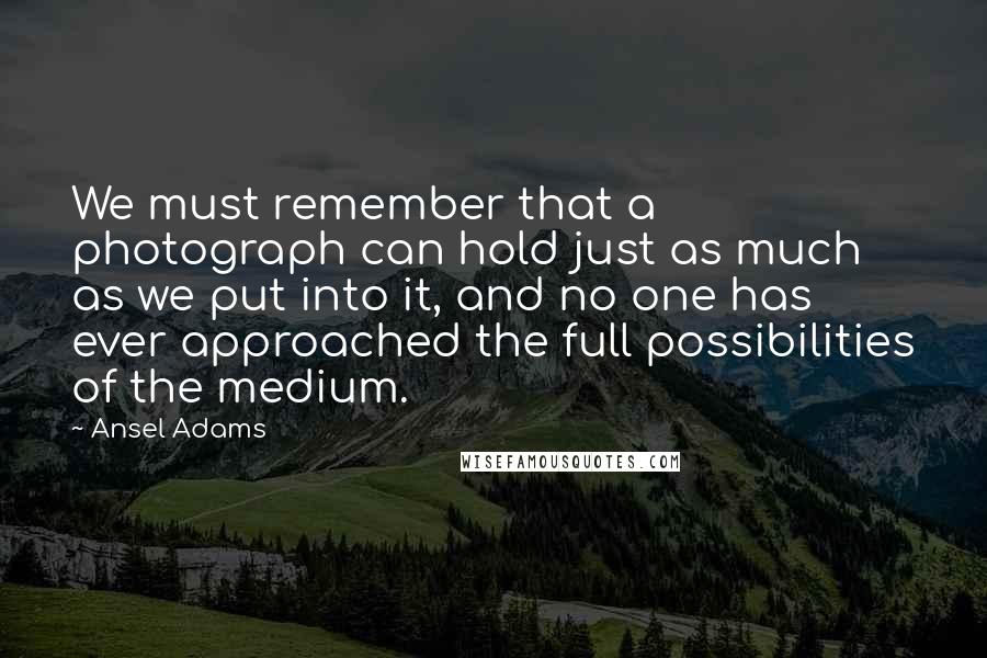 Ansel Adams Quotes: We must remember that a photograph can hold just as much as we put into it, and no one has ever approached the full possibilities of the medium.