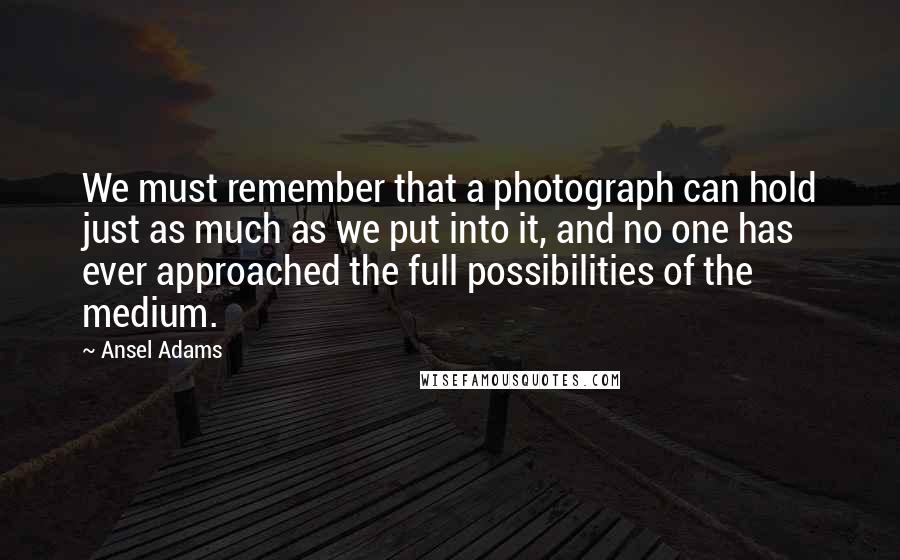 Ansel Adams Quotes: We must remember that a photograph can hold just as much as we put into it, and no one has ever approached the full possibilities of the medium.