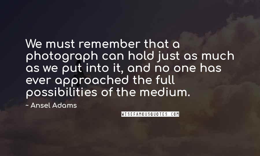 Ansel Adams Quotes: We must remember that a photograph can hold just as much as we put into it, and no one has ever approached the full possibilities of the medium.