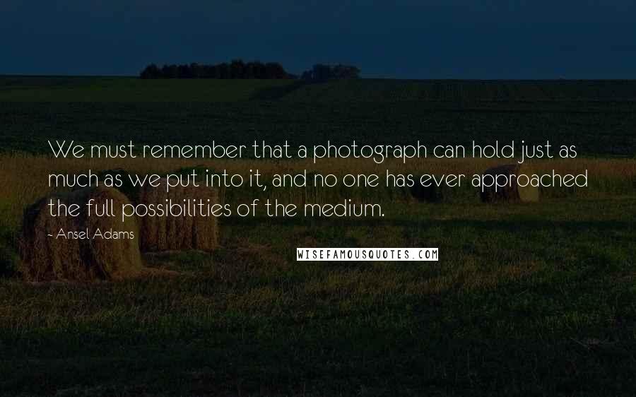 Ansel Adams Quotes: We must remember that a photograph can hold just as much as we put into it, and no one has ever approached the full possibilities of the medium.