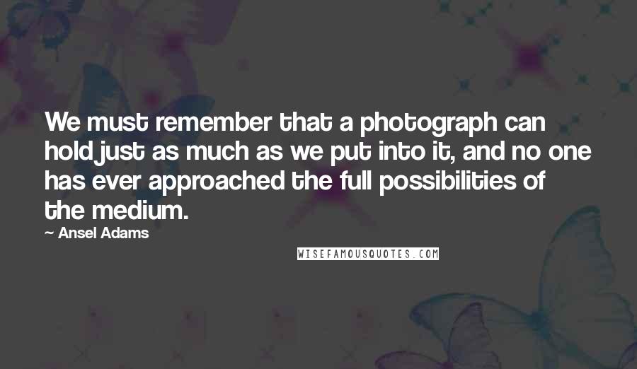 Ansel Adams Quotes: We must remember that a photograph can hold just as much as we put into it, and no one has ever approached the full possibilities of the medium.