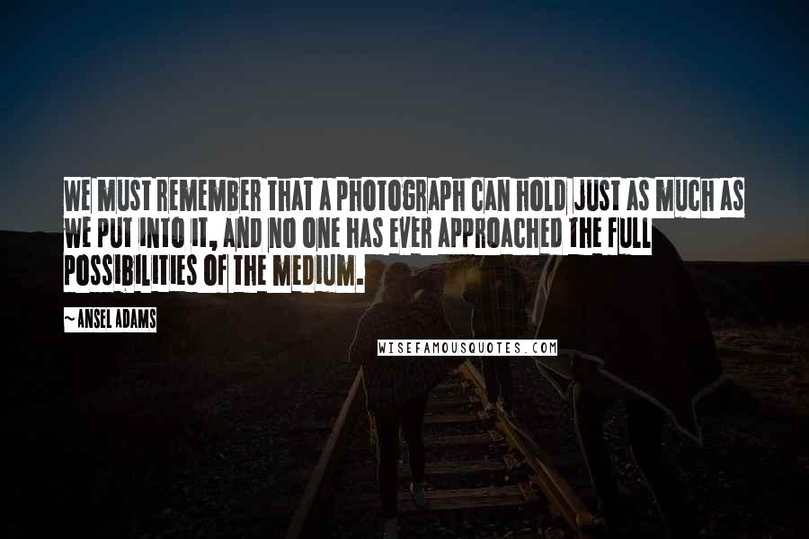 Ansel Adams Quotes: We must remember that a photograph can hold just as much as we put into it, and no one has ever approached the full possibilities of the medium.