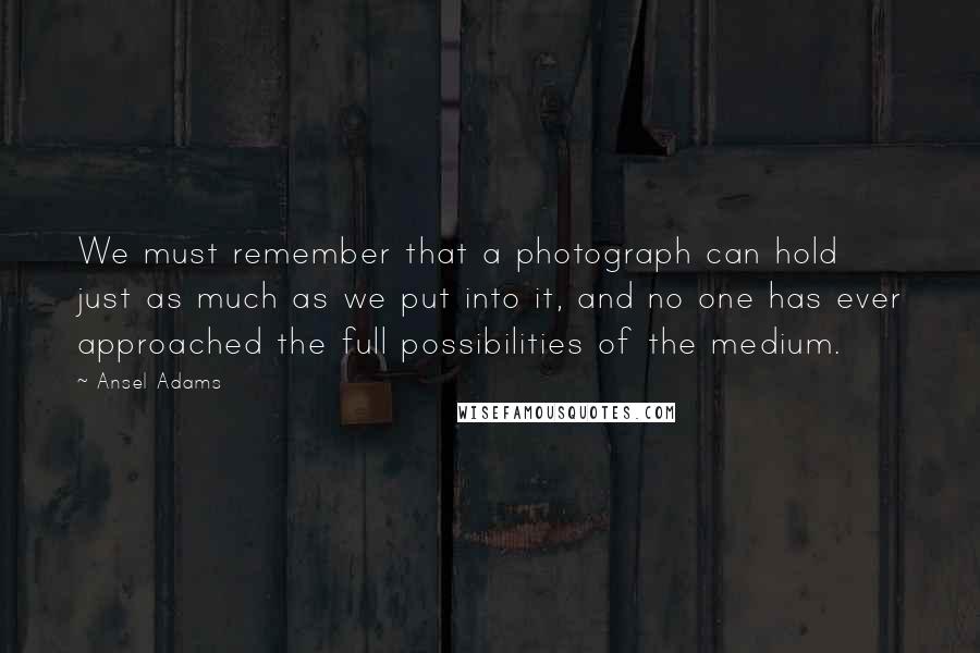 Ansel Adams Quotes: We must remember that a photograph can hold just as much as we put into it, and no one has ever approached the full possibilities of the medium.