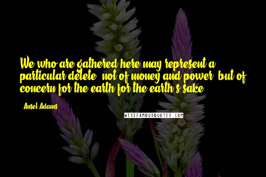 Ansel Adams Quotes: We who are gathered here may represent a particular delete, not of money and power, but of concern for the earth for the earth's sake.