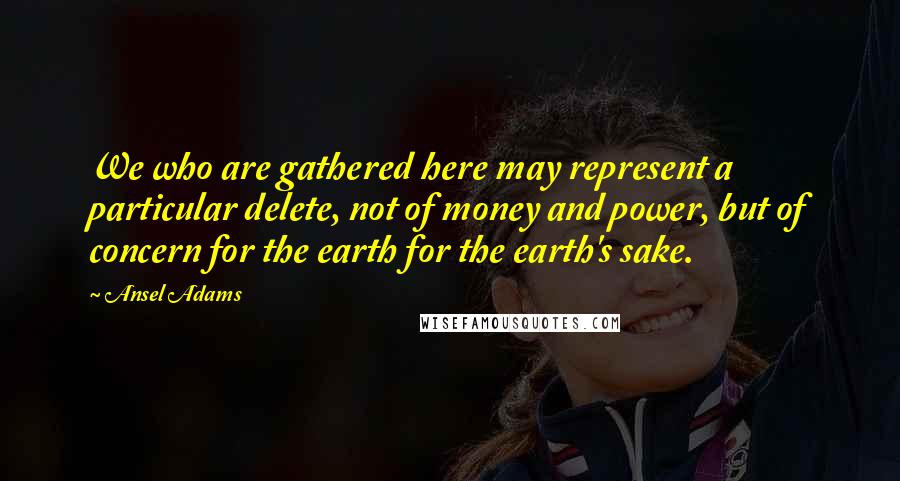 Ansel Adams Quotes: We who are gathered here may represent a particular delete, not of money and power, but of concern for the earth for the earth's sake.
