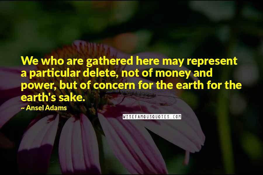 Ansel Adams Quotes: We who are gathered here may represent a particular delete, not of money and power, but of concern for the earth for the earth's sake.