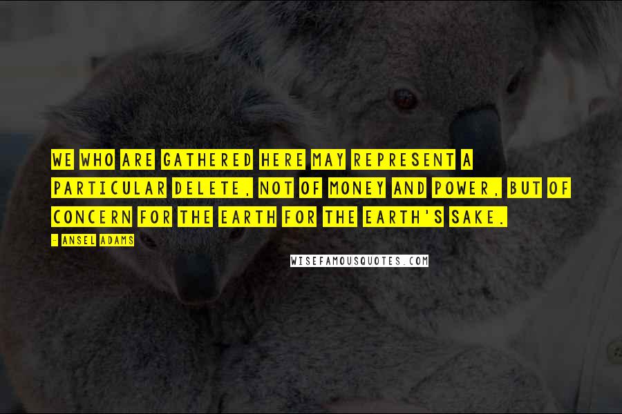 Ansel Adams Quotes: We who are gathered here may represent a particular delete, not of money and power, but of concern for the earth for the earth's sake.