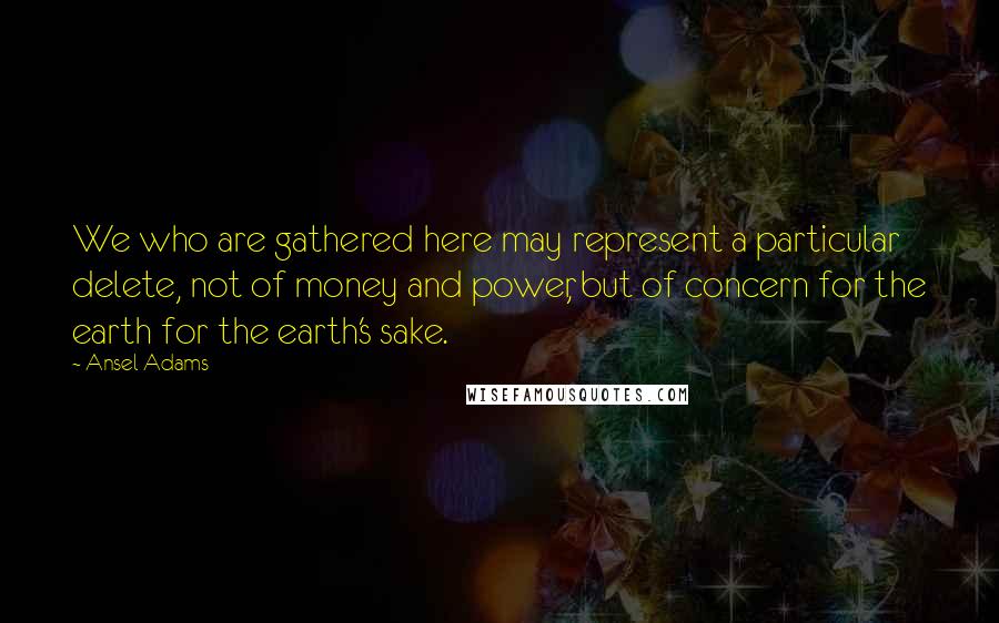 Ansel Adams Quotes: We who are gathered here may represent a particular delete, not of money and power, but of concern for the earth for the earth's sake.