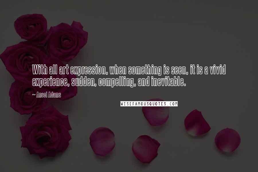 Ansel Adams Quotes: With all art expression, when something is seen, it is a vivid experience, sudden, compelling, and inevitable.