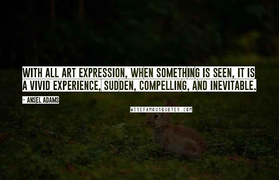 Ansel Adams Quotes: With all art expression, when something is seen, it is a vivid experience, sudden, compelling, and inevitable.