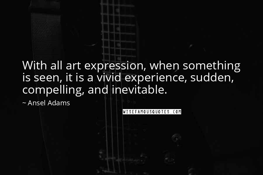 Ansel Adams Quotes: With all art expression, when something is seen, it is a vivid experience, sudden, compelling, and inevitable.