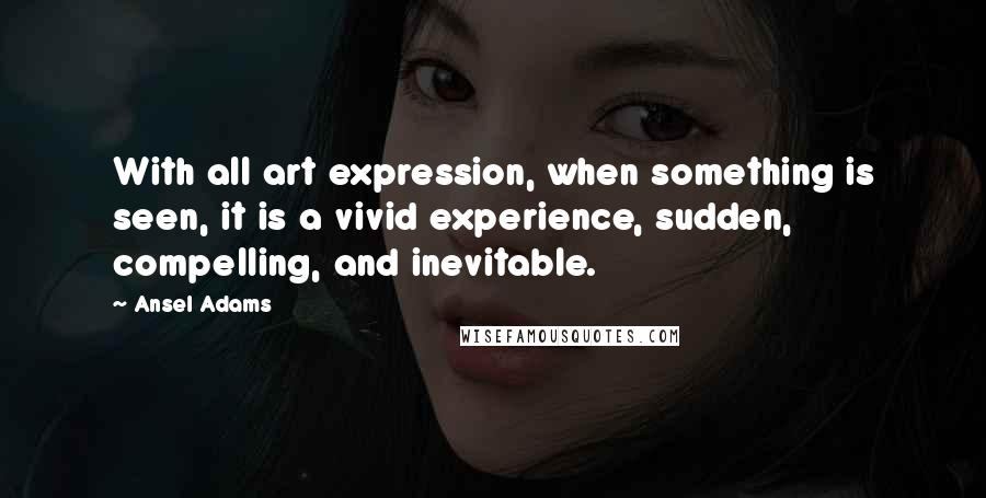 Ansel Adams Quotes: With all art expression, when something is seen, it is a vivid experience, sudden, compelling, and inevitable.