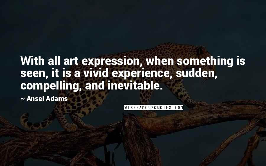 Ansel Adams Quotes: With all art expression, when something is seen, it is a vivid experience, sudden, compelling, and inevitable.