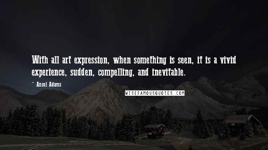 Ansel Adams Quotes: With all art expression, when something is seen, it is a vivid experience, sudden, compelling, and inevitable.