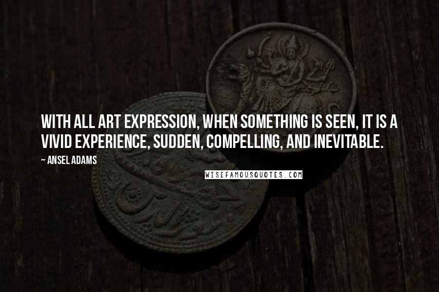 Ansel Adams Quotes: With all art expression, when something is seen, it is a vivid experience, sudden, compelling, and inevitable.