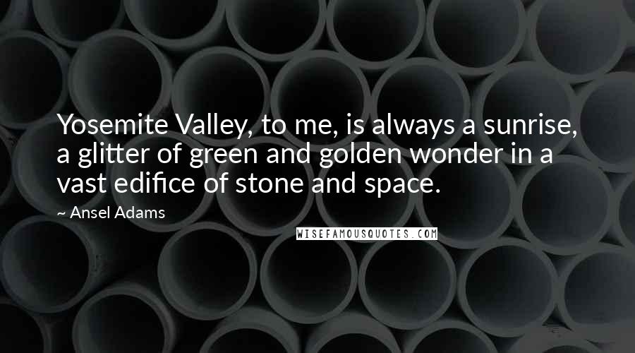 Ansel Adams Quotes: Yosemite Valley, to me, is always a sunrise, a glitter of green and golden wonder in a vast edifice of stone and space.