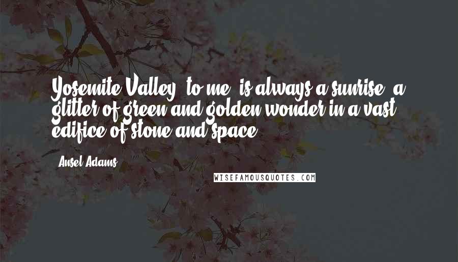 Ansel Adams Quotes: Yosemite Valley, to me, is always a sunrise, a glitter of green and golden wonder in a vast edifice of stone and space.
