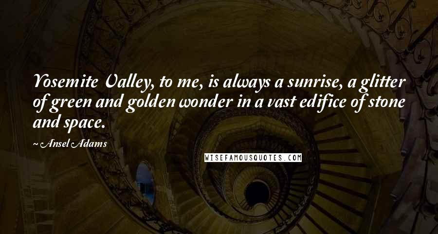 Ansel Adams Quotes: Yosemite Valley, to me, is always a sunrise, a glitter of green and golden wonder in a vast edifice of stone and space.