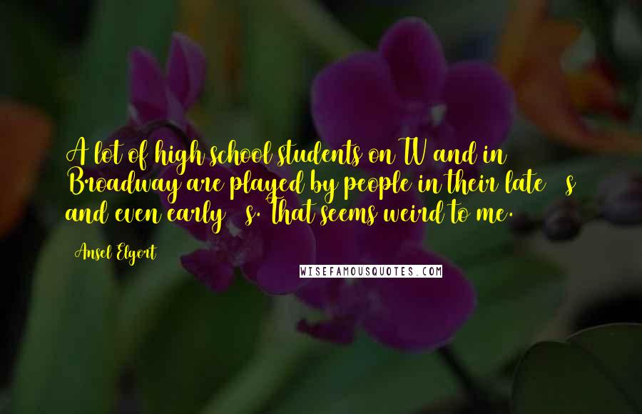 Ansel Elgort Quotes: A lot of high school students on TV and in Broadway are played by people in their late 20s and even early 30s. That seems weird to me.